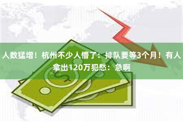 人数猛增！杭州不少人懵了：排队要等3个月！有人拿出120万犯愁：急啊