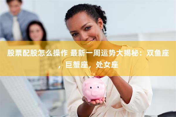 股票配股怎么操作 最新一周运势大揭秘：双鱼座，巨蟹座，处女座