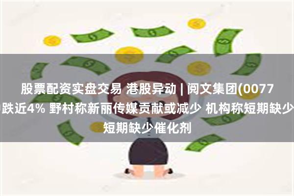 股票配资实盘交易 港股异动 | 阅文集团(00772)盘中跌近4% 野村称新丽传媒贡献或减少 机构称短期缺少催化剂