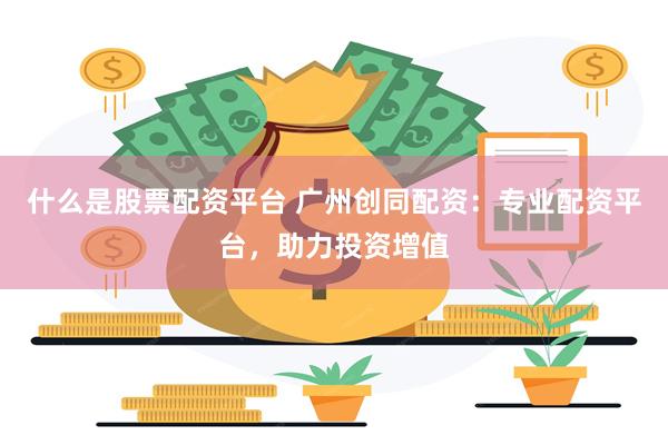 什么是股票配资平台 广州创同配资：专业配资平台，助力投资增值