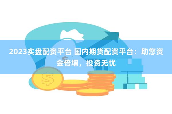 2023实盘配资平台 国内期货配资平台：助您资金倍增，投资无忧