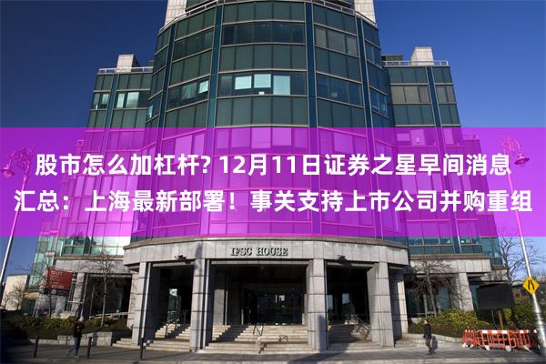 股市怎么加杠杆? 12月11日证券之星早间消息汇总：上海最新部署！事关支持上市公司并购重组