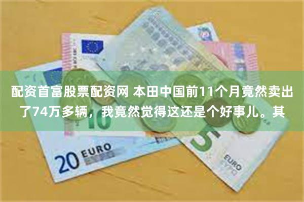 配资首富股票配资网 本田中国前11个月竟然卖出了74万多辆，我竟然觉得这还是个好事儿。其