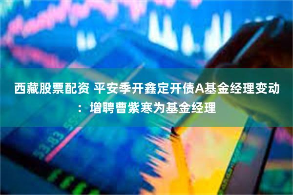 西藏股票配资 平安季开鑫定开债A基金经理变动：增聘曹紫寒为基金经理