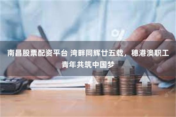 南昌股票配资平台 湾畔同辉廿五载，穗港澳职工青年共筑中国梦