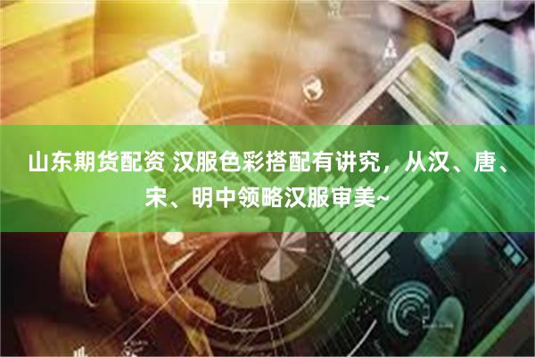 山东期货配资 汉服色彩搭配有讲究，从汉、唐、宋、明中领略汉服审美~