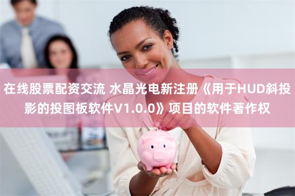 在线股票配资交流 水晶光电新注册《用于HUD斜投影的投图板软件V1.0.0》项目的软件著作权