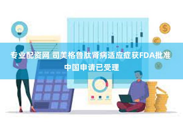 专业配资网 司美格鲁肽肾病适应症获FDA批准 中国申请已受理