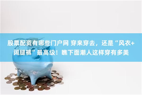股票配资有哪些门户网 穿来穿去，还是“风衣+阔腿裤”最高级！瞧下面潮人这样穿有多美