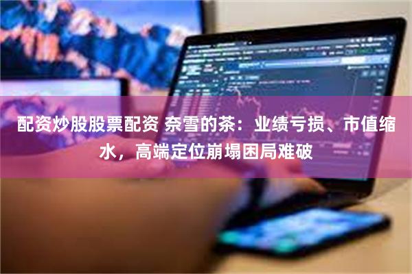配资炒股股票配资 奈雪的茶：业绩亏损、市值缩水，高端定位崩塌困局难破