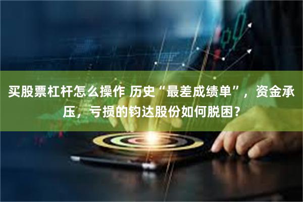 买股票杠杆怎么操作 历史“最差成绩单”，资金承压，亏损的钧达股份如何脱困？