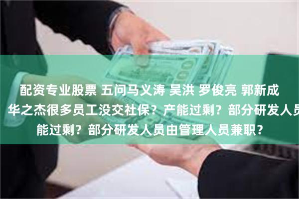 配资专业股票 五问马义涛 吴洪 罗俊亮 郭新成 潘妙丽 五位专家，华之杰很多员工没交社保？产能过剩？部分研发人员由管理人员兼职？