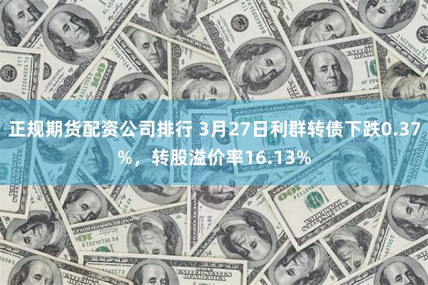 正规期货配资公司排行 3月27日利群转债下跌0.37%，转股溢价率16.13%