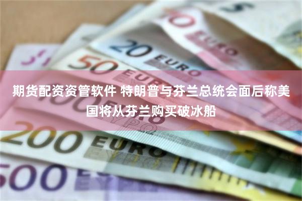 期货配资资管软件 特朗普与芬兰总统会面后称美国将从芬兰购买破冰船