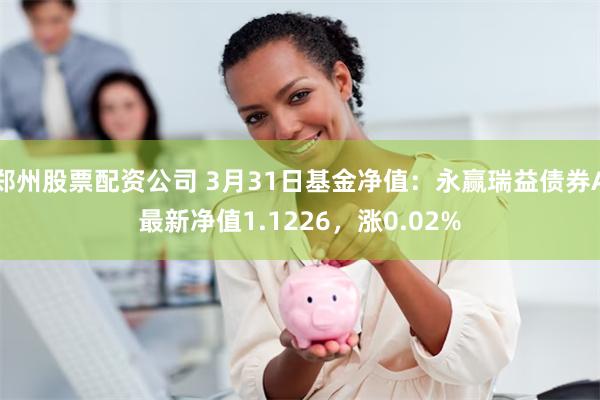 郑州股票配资公司 3月31日基金净值：永赢瑞益债券A最新净值1.1226，涨0.02%