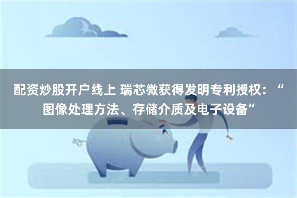 配资炒股开户线上 瑞芯微获得发明专利授权：“图像处理方法、存储介质及电子设备”