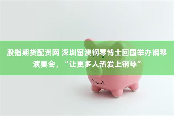 股指期货配资网 深圳留澳钢琴博士回国举办钢琴演奏会，“让更多人热爱上钢琴”