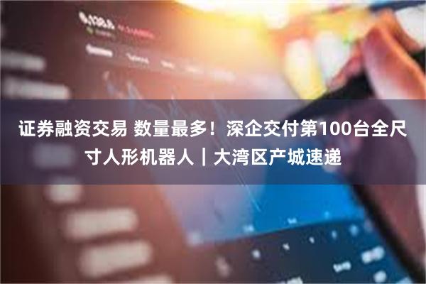 证券融资交易 数量最多！深企交付第100台全尺寸人形机器人｜大湾区产城速递