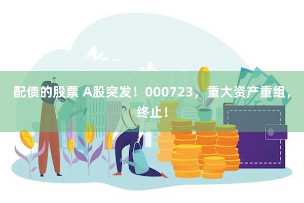 配债的股票 A股突发！000723，重大资产重组，终止！