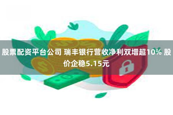 股票配资平台公司 瑞丰银行营收净利双增超10% 股价企稳5.15元