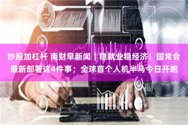 炒股加杠杆 南财早新闻｜稳就业稳经济！国常会最新部署这4件事；全球首个人机半马今日开跑