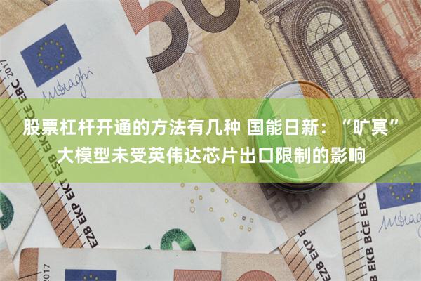 股票杠杆开通的方法有几种 国能日新：“旷冥”大模型未受英伟达芯片出口限制的影响
