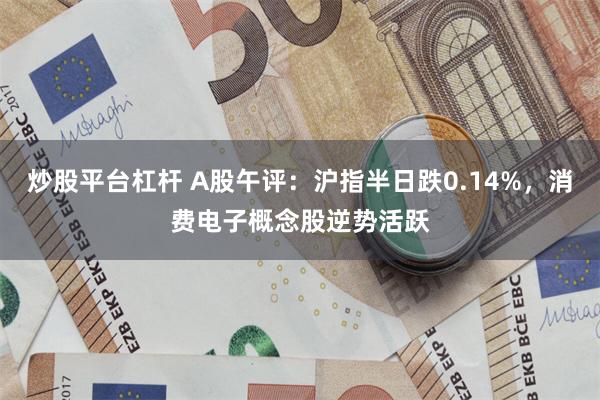 炒股平台杠杆 A股午评：沪指半日跌0.14%，消费电子概念股逆势活跃
