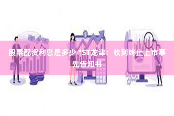 股票配资利息是多少 *ST龙津：收到终止上市事先告知书