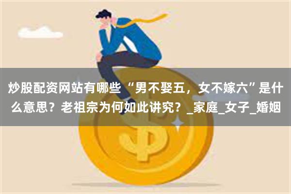 炒股配资网站有哪些 “男不娶五，女不嫁六”是什么意思？老祖宗为何如此讲究？_家庭_女子_婚姻