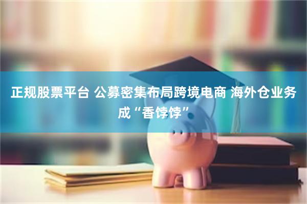 正规股票平台 公募密集布局跨境电商 海外仓业务成“香饽饽”