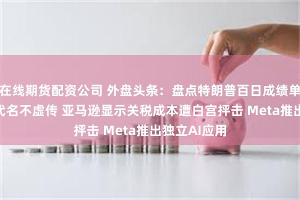在线期货配资公司 外盘头条：盘点特朗普百日成绩单 “黄金”时代名不虚传 亚马逊显示关税成本遭白宫抨击 Meta推出独立AI应用