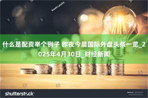 什么是配资举个例子 昨夜今晨国际外盘头条一览_2025年4月30日_财经新闻