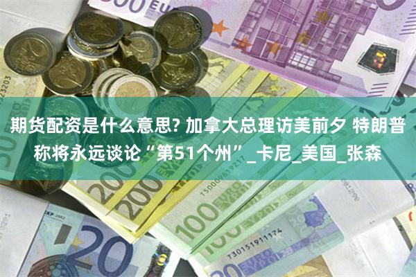 期货配资是什么意思? 加拿大总理访美前夕 特朗普称将永远谈论“第51个州”_卡尼_美国_张森