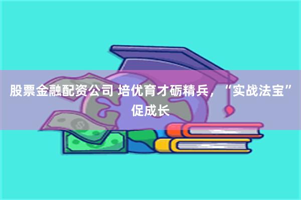 股票金融配资公司 培优育才砺精兵，“实战法宝”促成长