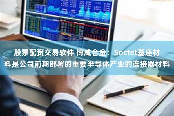 股票配资交易软件 博威合金：Soctet基座材料是公司前期部署的重要半导体产业的连接器材料