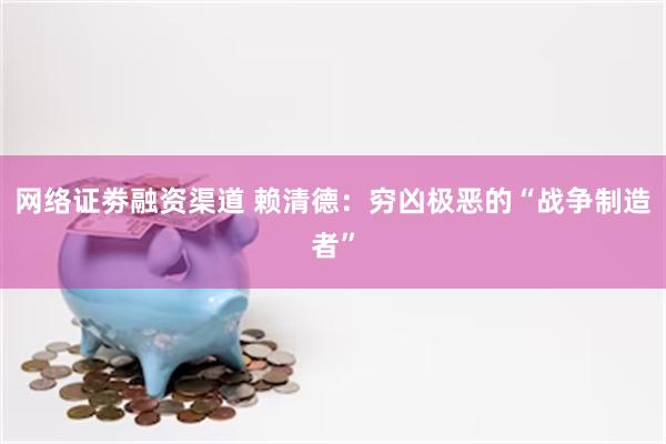 网络证劵融资渠道 赖清德：穷凶极恶的“战争制造者”