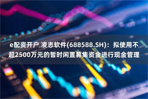 e配资开户 凌志软件(688588.SH)：拟使用不超2500万元的暂时闲置募集资金进行现金管理