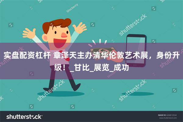 实盘配资杠杆 章泽天主办清华伦敦艺术展，身份升级！_甘比_展览_成功