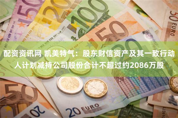 配资资讯网 凯美特气：股东财信资产及其一致行动人计划减持公司股份合计不超过约2086万股