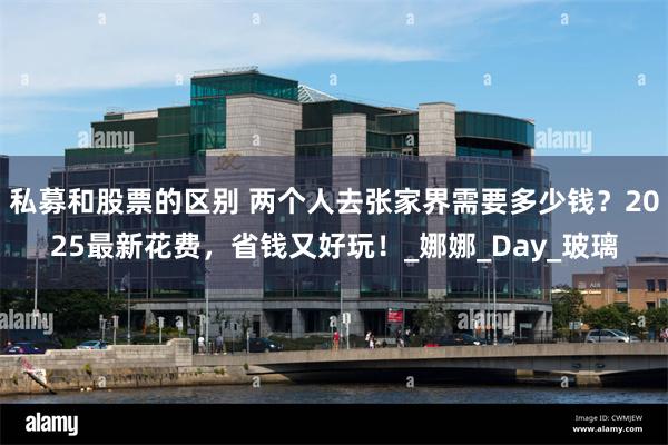 私募和股票的区别 两个人去张家界需要多少钱？2025最新花费，省钱又好玩！_娜娜_Day_玻璃