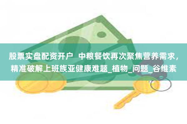 股票实盘配资开户  中粮餐饮再次聚焦营养需求，精准破解上班族亚健康难题_植物_问题_谷维素