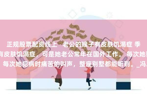正规股票配资线上   老公的嫂子有皮肤饥渴症 季天铭赵若凝 老公的嫂子有皮肤饥渴症，可是她老公常年在国外工作。 　　每次她犯病时痛苦的叫声，整座别墅都能听到。_冯思瑜_男人_时候