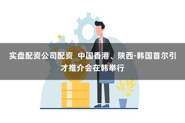 实盘配资公司配资  中国香港、陕西·韩国首尔引才推介会在韩举行
