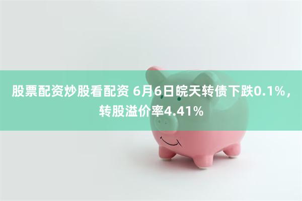 股票配资炒股看配资 6月6日皖天转债下跌0.1%，转股溢价率4.41%
