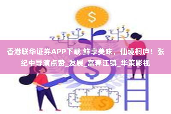 香港联华证券APP下载 鲜享美味，仙境桐庐！张纪中导演点赞_发展_富春江镇_华策影视