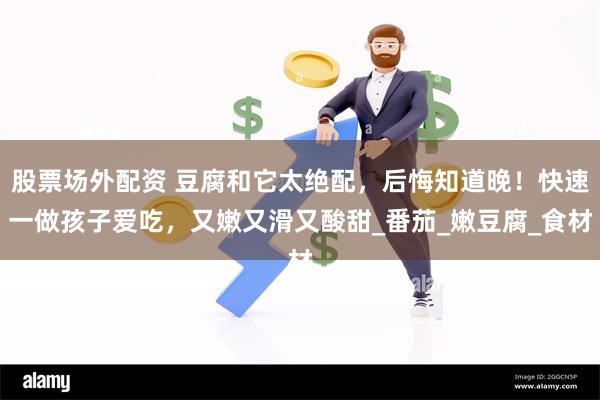 股票场外配资 豆腐和它太绝配，后悔知道晚！快速一做孩子爱吃，又嫩又滑又酸甜_番茄_嫩豆腐_食材