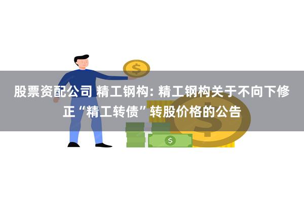 股票资配公司 精工钢构: 精工钢构关于不向下修正“精工转债”转股价格的公告