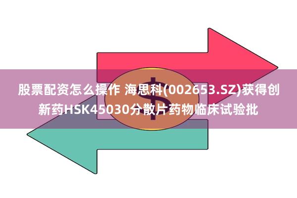 股票配资怎么操作 海思科(002653.SZ)获得创新药HSK45030分散片药物临床试验批