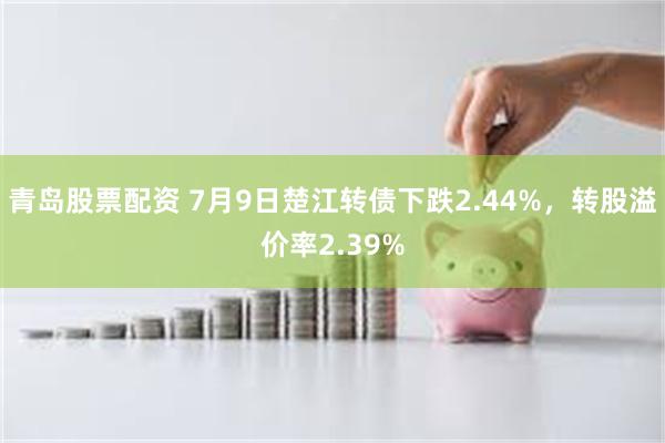 青岛股票配资 7月9日楚江转债下跌2.44%，转股溢价率2.39%