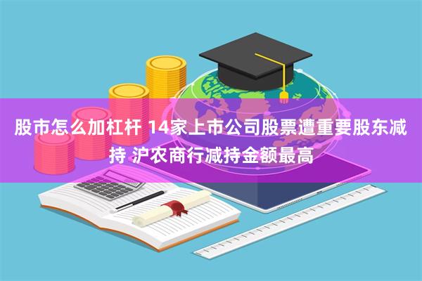 股市怎么加杠杆 14家上市公司股票遭重要股东减持 沪农商行减持金额最高